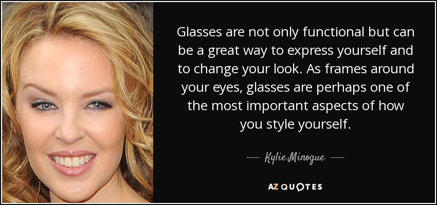 Glasses are not only functional but can be a great way to express yourself and to change your look. As frames around your eyes, glasses are perhaps one of the most important aspects of how you style yourself. - Kylie Minogue