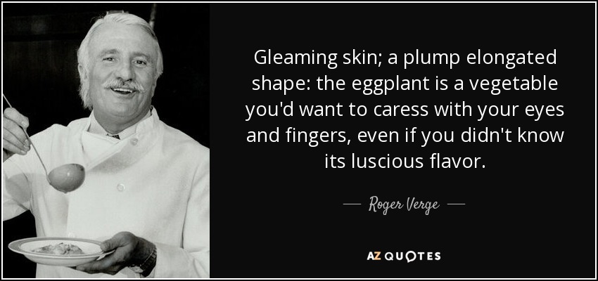 Gleaming skin; a plump elongated shape: the eggplant is a vegetable you'd want to caress with your eyes and fingers, even if you didn't know its luscious flavor. - Roger Verge