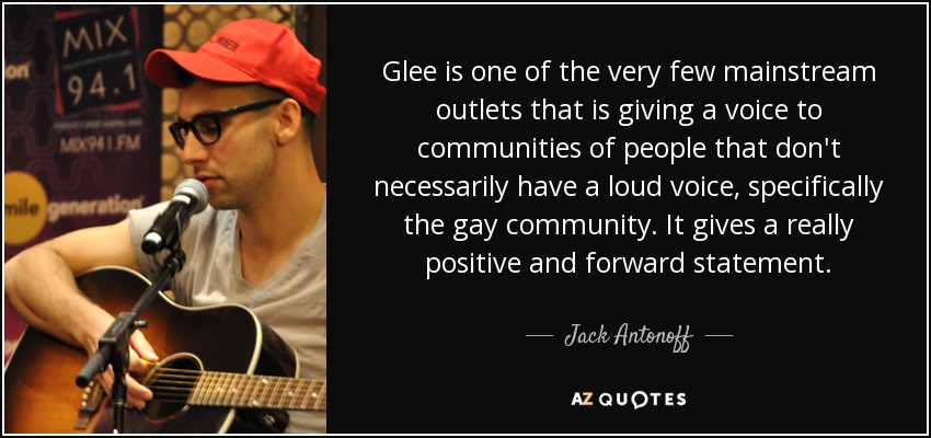 Glee is one of the very few mainstream outlets that is giving a voice to communities of people that don't necessarily have a loud voice, specifically the gay community. It gives a really positive and forward statement. - Jack Antonoff