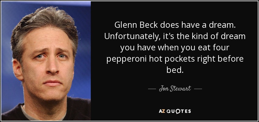 Glenn Beck does have a dream. Unfortunately, it's the kind of dream you have when you eat four pepperoni hot pockets right before bed. - Jon Stewart