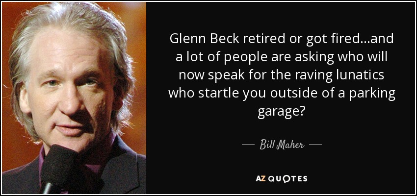 Glenn Beck retired or got fired...and a lot of people are asking who will now speak for the raving lunatics who startle you outside of a parking garage? - Bill Maher