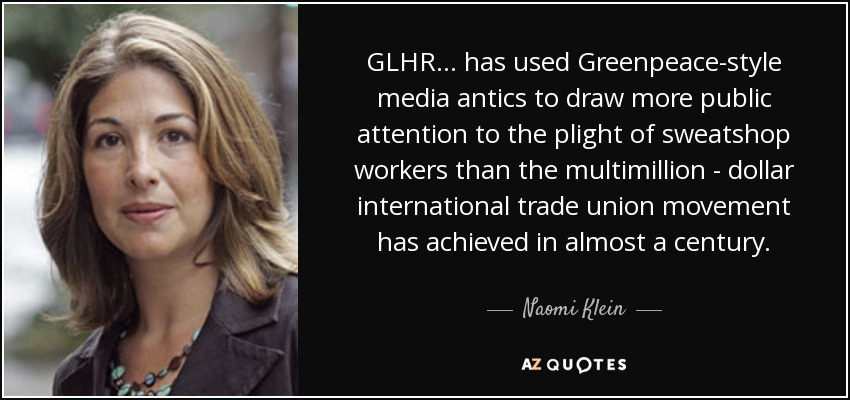 GLHR... has used Greenpeace-style media antics to draw more public attention to the plight of sweatshop workers than the multimillion - dollar international trade union movement has achieved in almost a century. - Naomi Klein