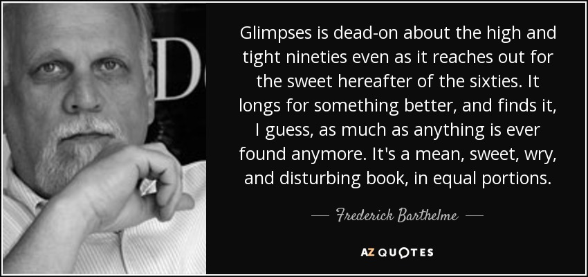 Glimpses is dead-on about the high and tight nineties even as it reaches out for the sweet hereafter of the sixties. It longs for something better, and finds it, I guess, as much as anything is ever found anymore. It's a mean, sweet, wry, and disturbing book, in equal portions. - Frederick Barthelme