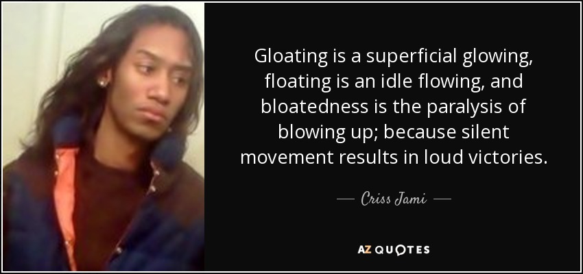 Gloating is a superficial glowing, floating is an idle flowing, and bloatedness is the paralysis of blowing up; because silent movement results in loud victories. - Criss Jami