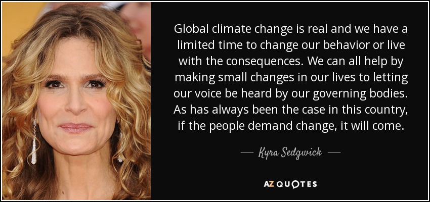 Global climate change is real and we have a limited time to change our behavior or live with the consequences. We can all help by making small changes in our lives to letting our voice be heard by our governing bodies. As has always been the case in this country, if the people demand change, it will come. - Kyra Sedgwick