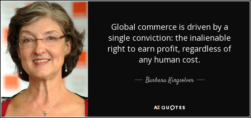 Global commerce is driven by a single conviction: the inalienable right to earn profit, regardless of any human cost. - Barbara Kingsolver
