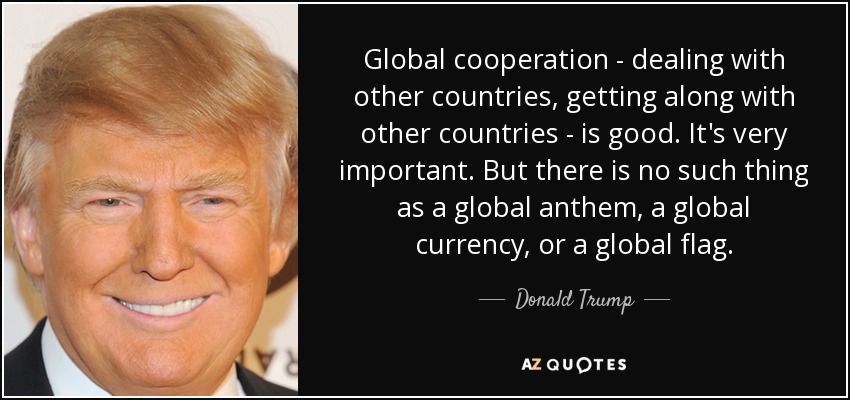 Global cooperation - dealing with other countries, getting along with other countries - is good. It's very important. But there is no such thing as a global anthem, a global currency, or a global flag. - Donald Trump