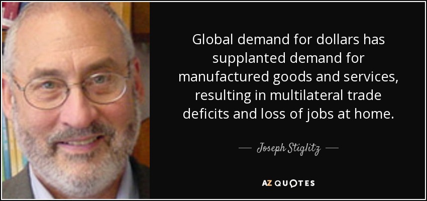 Global demand for dollars has supplanted demand for manufactured goods and services, resulting in multilateral trade deficits and loss of jobs at home. - Joseph Stiglitz