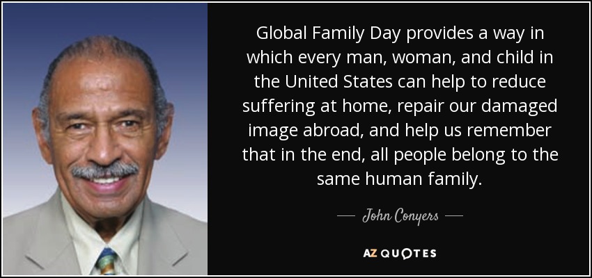 Global Family Day provides a way in which every man, woman, and child in the United States can help to reduce suffering at home, repair our damaged image abroad, and help us remember that in the end, all people belong to the same human family. - John Conyers
