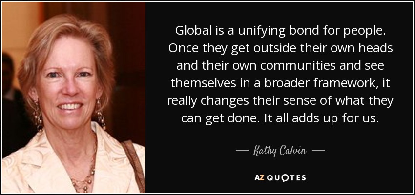 Global is a unifying bond for people. Once they get outside their own heads and their own communities and see themselves in a broader framework, it really changes their sense of what they can get done. It all adds up for us. - Kathy Calvin