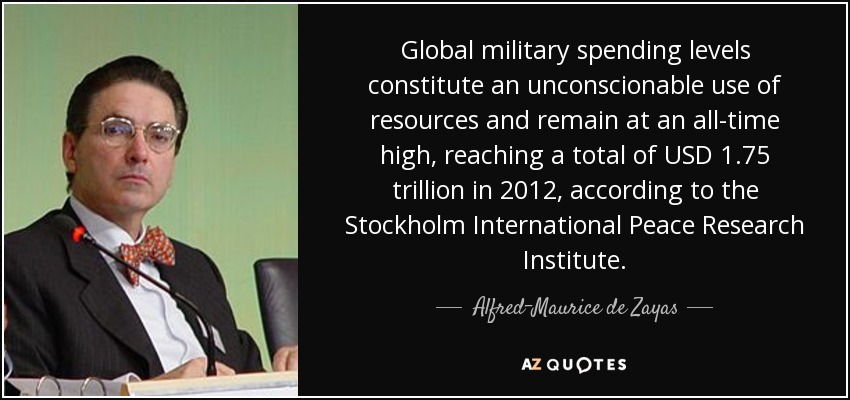 Global military spending levels constitute an unconscionable use of resources and remain at an all-time high, reaching a total of USD 1.75 trillion in 2012, according to the Stockholm International Peace Research Institute. - Alfred-Maurice de Zayas