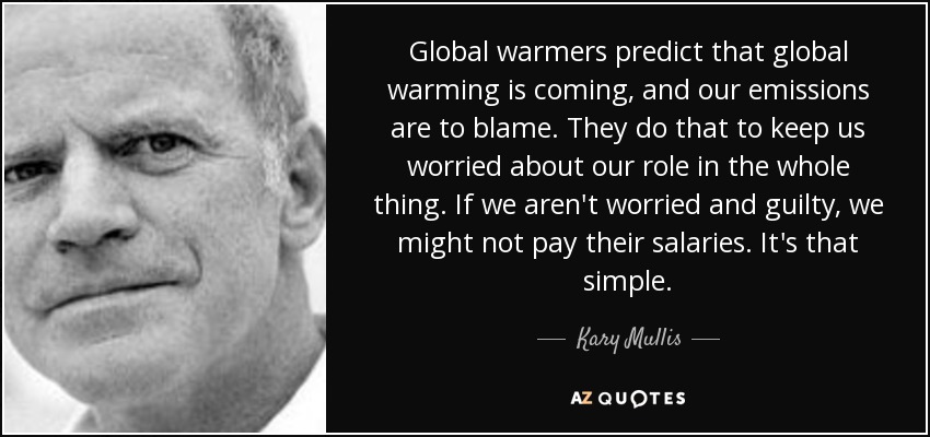 Global warmers predict that global warming is coming, and our emissions are to blame. They do that to keep us worried about our role in the whole thing. If we aren't worried and guilty, we might not pay their salaries. It's that simple. - Kary Mullis