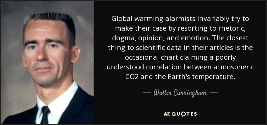 Global warming alarmists invariably try to make their case by resorting to rhetoric, dogma, opinion, and emotion. The closest thing to scientific data in their articles is the occasional chart claiming a poorly understood correlation between atmospheric CO2 and the Earth's temperature. - Walter Cunningham