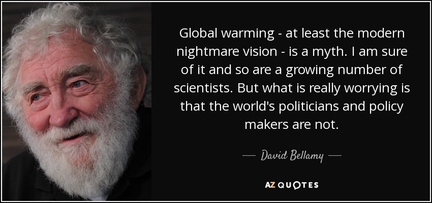 Global warming - at least the modern nightmare vision - is a myth. I am sure of it and so are a growing number of scientists. But what is really worrying is that the world's politicians and policy makers are not. - David Bellamy