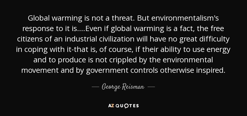 Global warming is not a threat. But environmentalism's response to it is....Even if global warming is a fact, the free citizens of an industrial civilization will have no great difficulty in coping with it-that is, of course, if their ability to use energy and to produce is not crippled by the environmental movement and by government controls otherwise inspired. - George Reisman