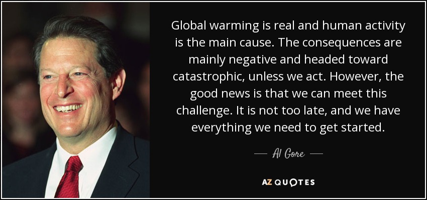 Global warming is real and human activity is the main cause. The consequences are mainly negative and headed toward catastrophic, unless we act. However, the good news is that we can meet this challenge. It is not too late, and we have everything we need to get started. - Al Gore