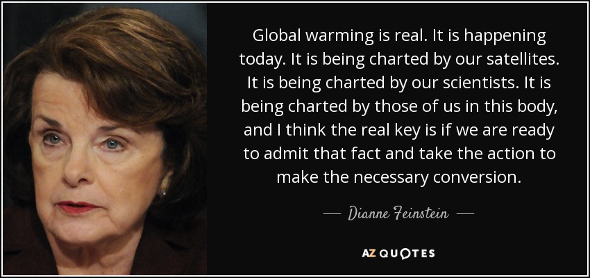 Global warming is real. It is happening today. It is being charted by our satellites. It is being charted by our scientists. It is being charted by those of us in this body, and I think the real key is if we are ready to admit that fact and take the action to make the necessary conversion. - Dianne Feinstein