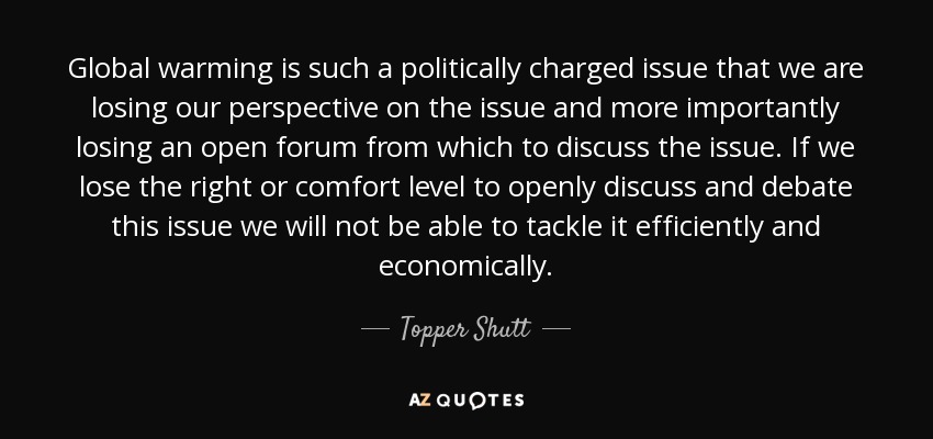 Global warming is such a politically charged issue that we are losing our perspective on the issue and more importantly losing an open forum from which to discuss the issue. If we lose the right or comfort level to openly discuss and debate this issue we will not be able to tackle it efficiently and economically. - Topper Shutt