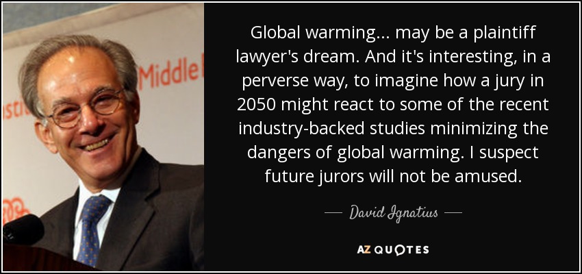 Global warming ... may be a plaintiff lawyer's dream. And it's interesting, in a perverse way, to imagine how a jury in 2050 might react to some of the recent industry-backed studies minimizing the dangers of global warming. I suspect future jurors will not be amused. - David Ignatius