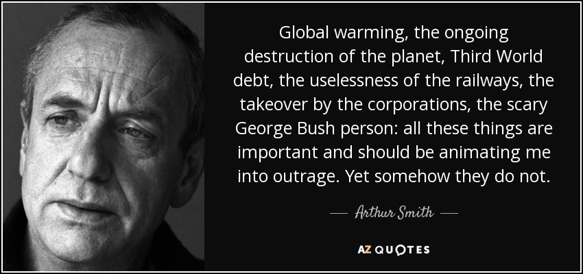 Global warming, the ongoing destruction of the planet, Third World debt, the uselessness of the railways, the takeover by the corporations, the scary George Bush person: all these things are important and should be animating me into outrage. Yet somehow they do not. - Arthur Smith