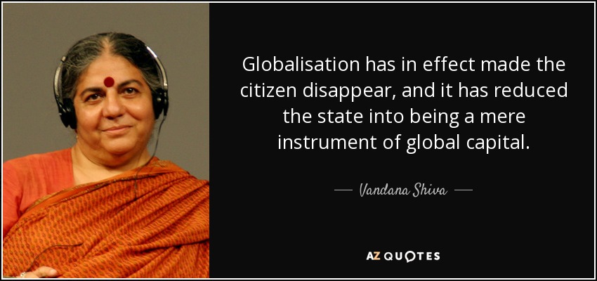 Globalisation has in effect made the citizen disappear, and it has reduced the state into being a mere instrument of global capital. - Vandana Shiva