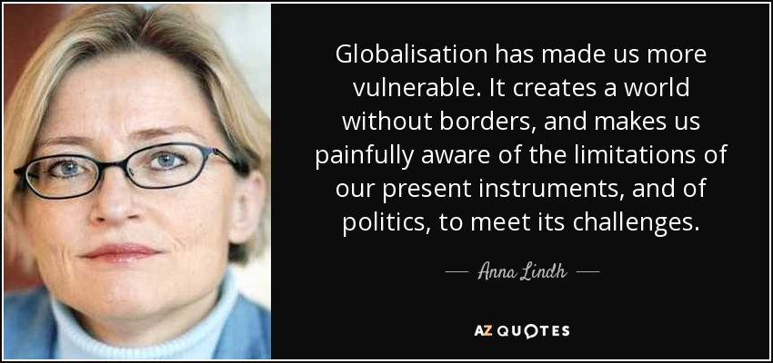 Globalisation has made us more vulnerable. It creates a world without borders, and makes us painfully aware of the limitations of our present instruments, and of politics, to meet its challenges. - Anna Lindh