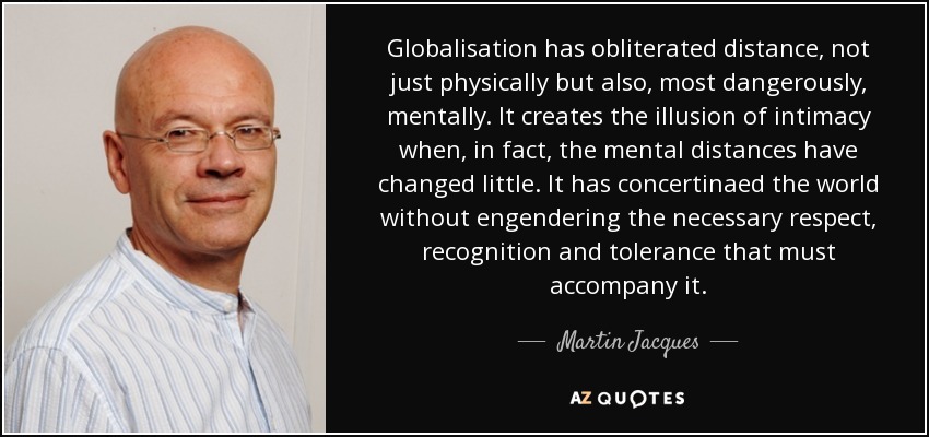 Globalisation has obliterated distance, not just physically but also, most dangerously, mentally. It creates the illusion of intimacy when, in fact, the mental distances have changed little. It has concertinaed the world without engendering the necessary respect, recognition and tolerance that must accompany it. - Martin Jacques