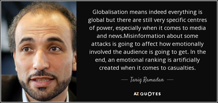 Globalisation means indeed everything is global but there are still very specific centres of power, especially when it comes to media and news.Misinformation about some attacks is going to affect how emotionally involved the audience is going to get. In the end, an emotional ranking is artificially created when it comes to casualties. - Tariq Ramadan