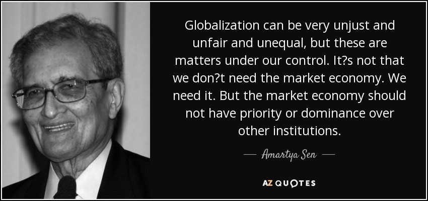 Globalization can be very unjust and unfair and unequal, but these are matters under our control. Its not that we dont need the market economy. We need it. But the market economy should not have priority or dominance over other institutions. - Amartya Sen