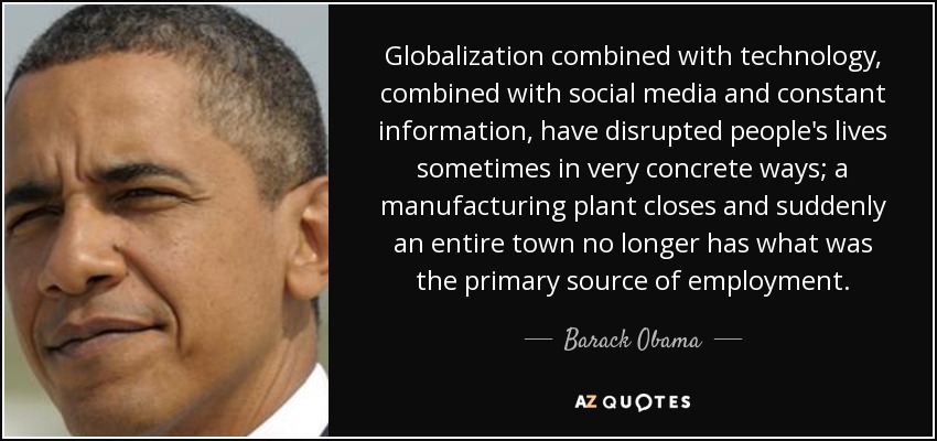 Globalization combined with technology, combined with social media and constant information, have disrupted people's lives sometimes in very concrete ways; a manufacturing plant closes and suddenly an entire town no longer has what was the primary source of employment. - Barack Obama