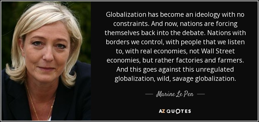 Globalization has become an ideology with no constraints. And now, nations are forcing themselves back into the debate. Nations with borders we control, with people that we listen to, with real economies, not Wall Street economies, but rather factories and farmers. And this goes against this unregulated globalization, wild, savage globalization. - Marine Le Pen