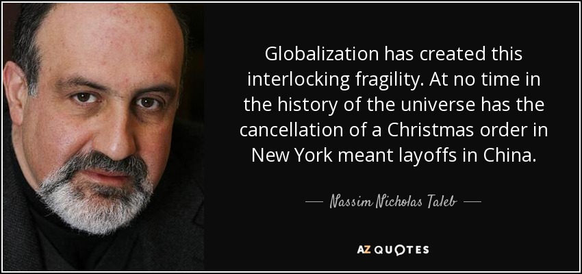 Globalization has created this interlocking fragility. At no time in the history of the universe has the cancellation of a Christmas order in New York meant layoffs in China. - Nassim Nicholas Taleb