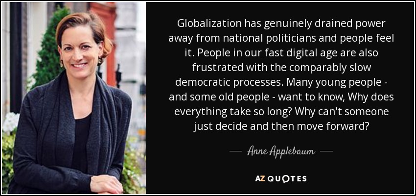 Globalization has genuinely drained power away from national politicians and people feel it. People in our fast digital age are also frustrated with the comparably slow democratic processes. Many young people - and some old people - want to know, Why does everything take so long? Why can't someone just decide and then move forward? - Anne Applebaum