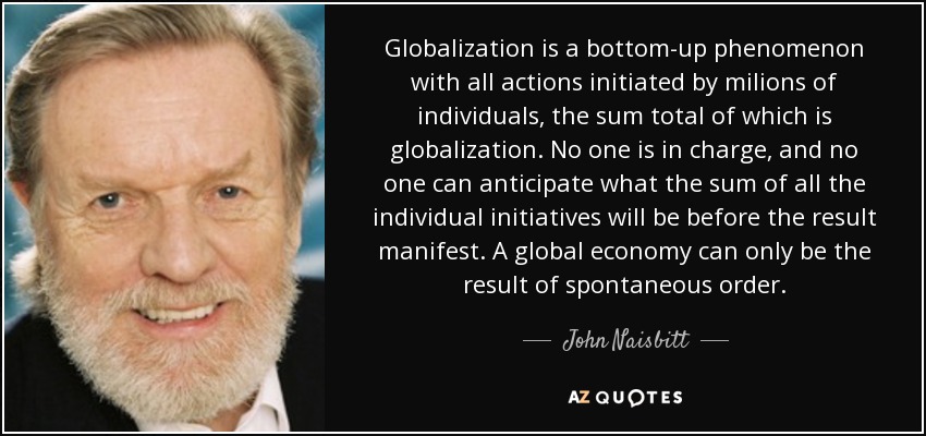 Globalization is a bottom-up phenomenon with all actions initiated by milions of individuals, the sum total of which is globalization. No one is in charge, and no one can anticipate what the sum of all the individual initiatives will be before the result manifest. A global economy can only be the result of spontaneous order. - John Naisbitt