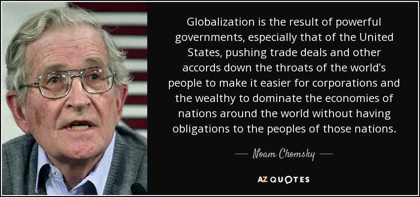 Globalization is the result of powerful governments, especially that of the United States, pushing trade deals and other accords down the throats of the world’s people to make it easier for corporations and the wealthy to dominate the economies of nations around the world without having obligations to the peoples of those nations. - Noam Chomsky