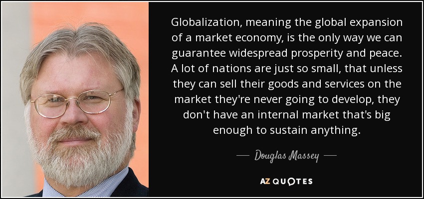 Globalization, meaning the global expansion of a market economy, is the only way we can guarantee widespread prosperity and peace. A lot of nations are just so small, that unless they can sell their goods and services on the market they're never going to develop, they don't have an internal market that's big enough to sustain anything. - Douglas Massey