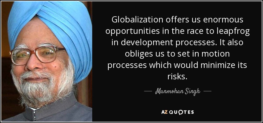 Globalization offers us enormous opportunities in the race to leapfrog in development processes. It also obliges us to set in motion processes which would minimize its risks. - Manmohan Singh