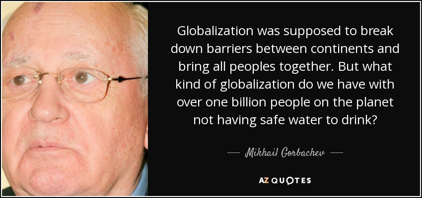Globalization was supposed to break down barriers between continents and bring all peoples together. But what kind of globalization do we have with over one billion people on the planet not having safe water to drink? - Mikhail Gorbachev