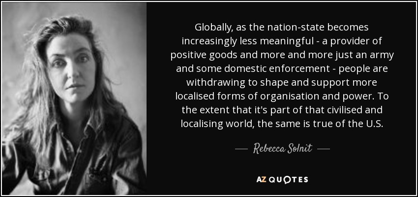 Globally, as the nation-state becomes increasingly less meaningful - a provider of positive goods and more and more just an army and some domestic enforcement - people are withdrawing to shape and support more localised forms of organisation and power. To the extent that it's part of that civilised and localising world, the same is true of the U.S. - Rebecca Solnit