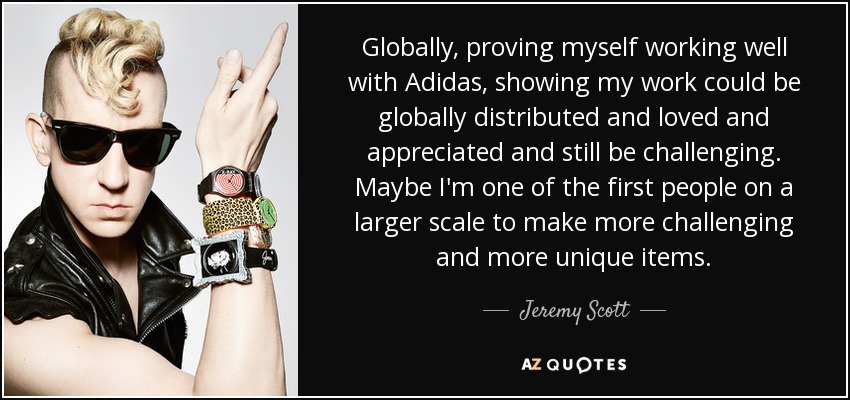 Globally, proving myself working well with Adidas, showing my work could be globally distributed and loved and appreciated and still be challenging. Maybe I'm one of the first people on a larger scale to make more challenging and more unique items. - Jeremy Scott