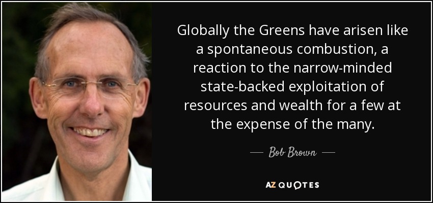 Globally the Greens have arisen like a spontaneous combustion, a reaction to the narrow-minded state-backed exploitation of resources and wealth for a few at the expense of the many. - Bob Brown