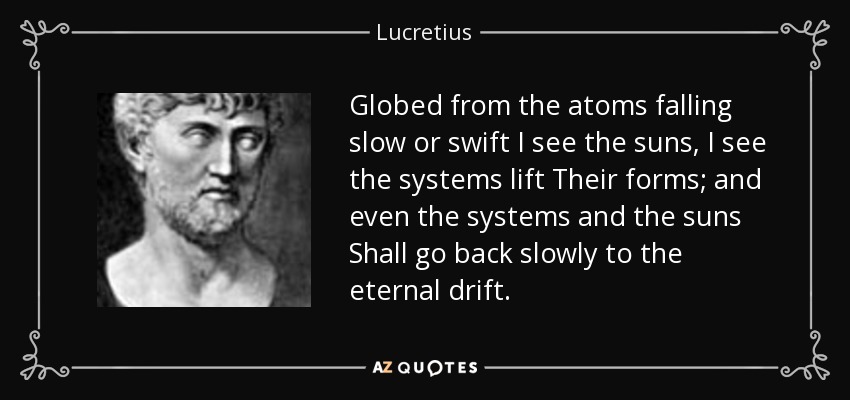Globed from the atoms falling slow or swift I see the suns, I see the systems lift Their forms; and even the systems and the suns Shall go back slowly to the eternal drift. - Lucretius