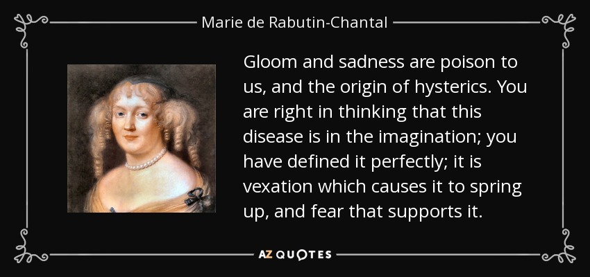 Gloom and sadness are poison to us, and the origin of hysterics. You are right in thinking that this disease is in the imagination; you have defined it perfectly; it is vexation which causes it to spring up, and fear that supports it. - Marie de Rabutin-Chantal, marquise de Sevigne