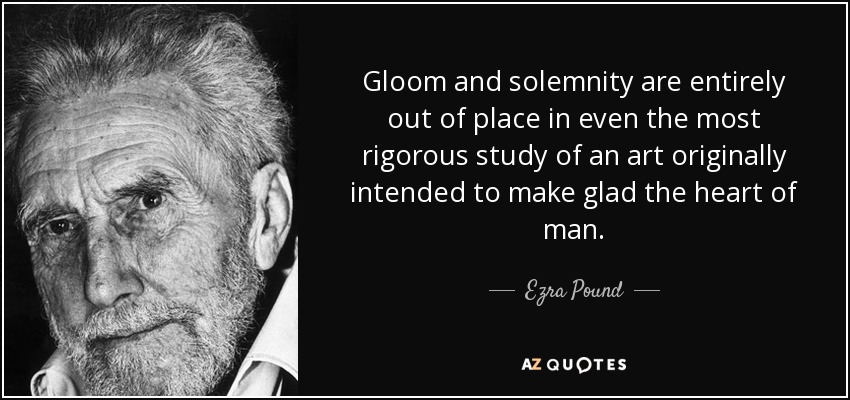 Gloom and solemnity are entirely out of place in even the most rigorous study of an art originally intended to make glad the heart of man. - Ezra Pound