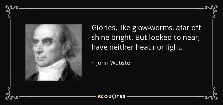 Glories, like glow-worms, afar off shine bright, But looked to near, have neither heat nor light. - John Webster