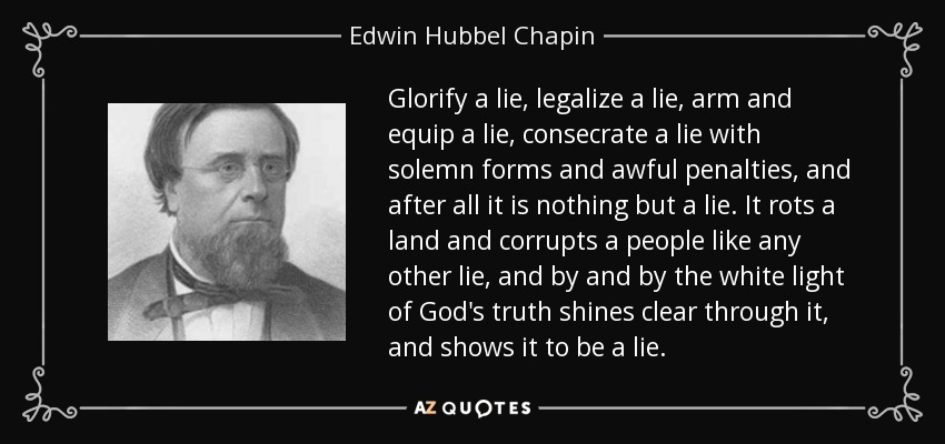 Glorify a lie, legalize a lie, arm and equip a lie, consecrate a lie with solemn forms and awful penalties, and after all it is nothing but a lie. It rots a land and corrupts a people like any other lie, and by and by the white light of God's truth shines clear through it, and shows it to be a lie. - Edwin Hubbel Chapin