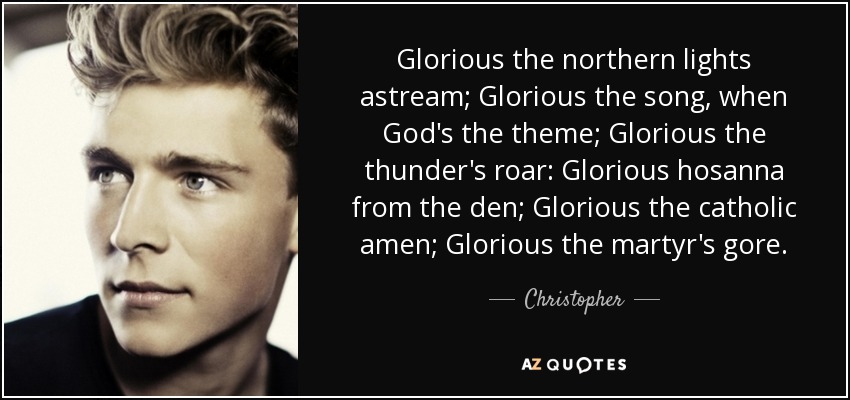 Glorious the northern lights astream; Glorious the song, when God's the theme; Glorious the thunder's roar: Glorious hosanna from the den; Glorious the catholic amen; Glorious the martyr's gore. - Christopher