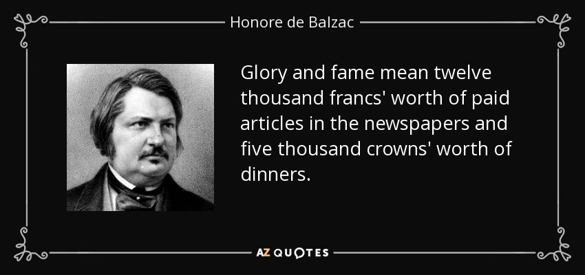 Glory and fame mean twelve thousand francs' worth of paid articles in the newspapers and five thousand crowns' worth of dinners. - Honore de Balzac