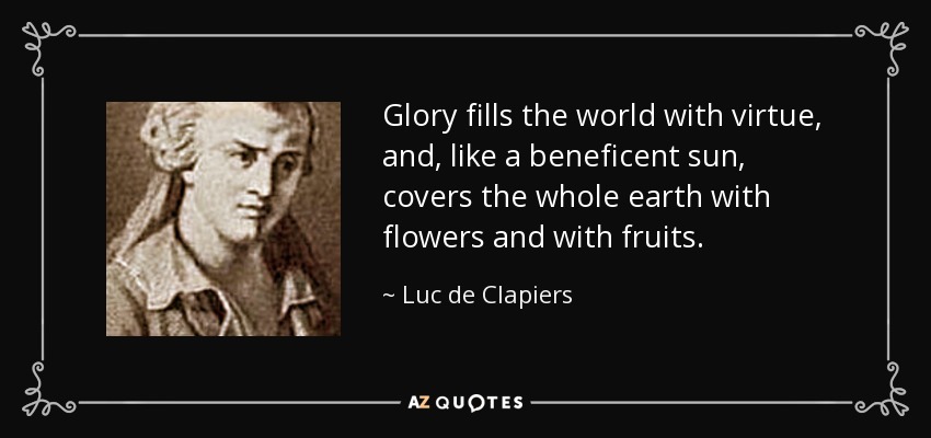 Glory fills the world with virtue, and, like a beneficent sun, covers the whole earth with flowers and with fruits. - Luc de Clapiers