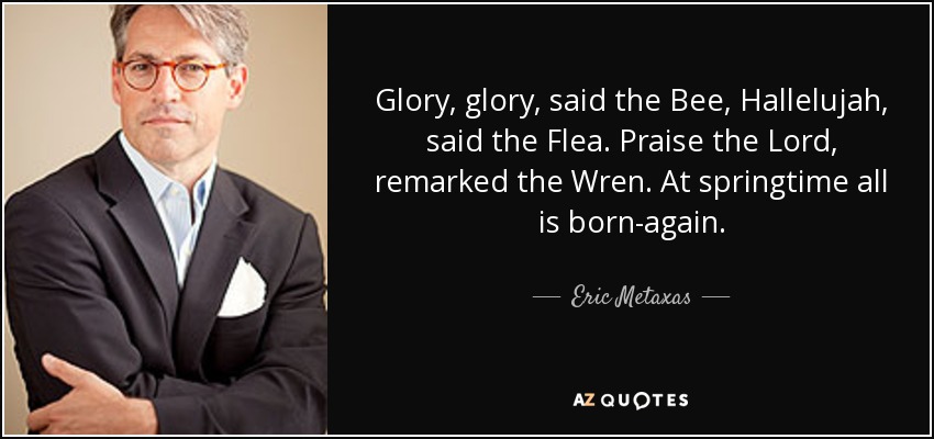 Glory, glory, said the Bee, Hallelujah, said the Flea. Praise the Lord, remarked the Wren. At springtime all is born-again. - Eric Metaxas